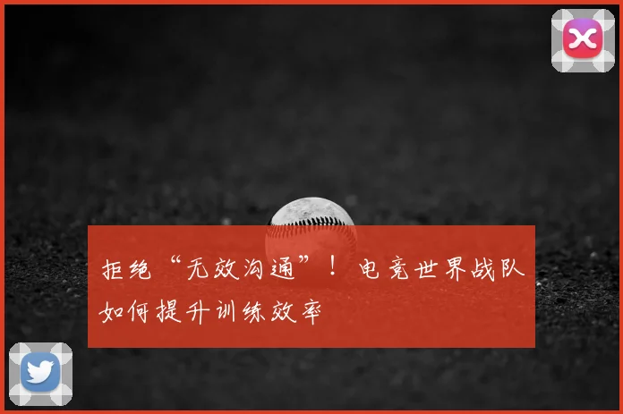 拒绝“无效沟通”！电竞世界战队如何提升训练效率