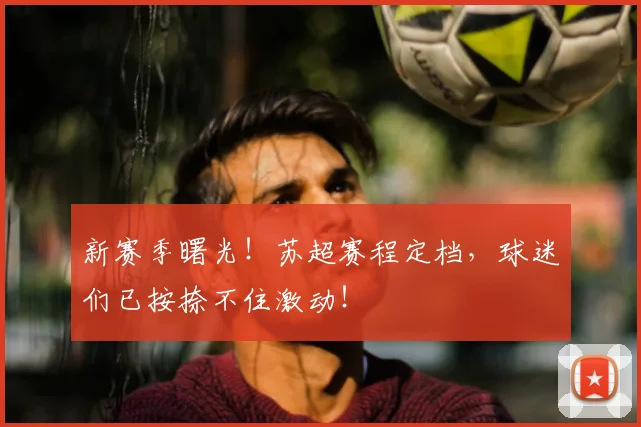 新赛季曙光！苏超赛程定档，球迷们已按捺不住激动！